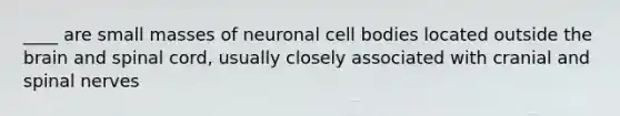 ____ are small masses of neuronal cell bodies located outside the brain and spinal cord, usually closely associated with cranial and spinal nerves