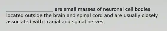 ____________________ are small masses of neuronal cell bodies located outside the brain and spinal cord and are usually closely associated with cranial and spinal nerves.