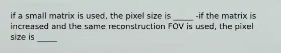 if a small matrix is used, the pixel size is _____ -if the matrix is increased and the same reconstruction FOV is used, the pixel size is _____