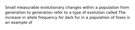 Small measurable evolutionary changes within a population from generation to generation refer to a type of evolution called The increase in allele frequency for dark fur in a population of foxes is an example of