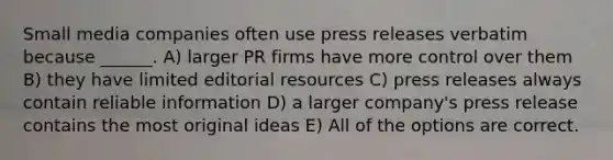 Small media companies often use press releases verbatim because ______. A) larger PR firms have more control over them B) they have limited editorial resources C) press releases always contain reliable information D) a larger company's press release contains the most original ideas E) All of the options are correct.