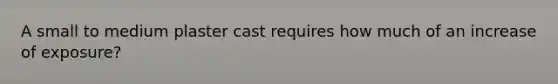 A small to medium plaster cast requires how much of an increase of exposure?