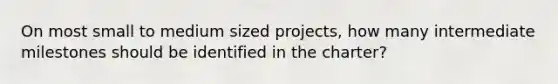 On most small to medium sized projects, how many intermediate milestones should be identified in the charter?