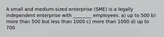 A small and medium-sized enterprise (SME) is a legally independent enterprise with ________ employees. a) up to 500 b) more than 500 but less than 1000 c) more than 1000 d) up to 700