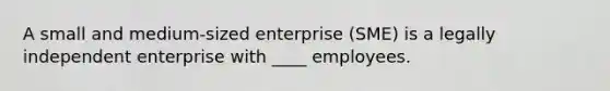 A small and medium-sized enterprise (SME) is a legally independent enterprise with ____ employees.