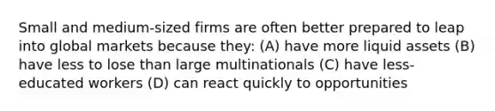 Small and medium-sized firms are often better prepared to leap into global markets because they: (A) have more liquid assets (B) have less to lose than large multinationals (C) have less-educated workers (D) can react quickly to opportunities