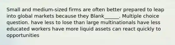 Small and medium-sized firms are often better prepared to leap into global markets because they Blank______. Multiple choice question. have less to lose than large multinationals have less educated workers have more liquid assets can react quickly to opportunities