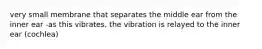very small membrane that separates the middle ear from the inner ear -as this vibrates, the vibration is relayed to the inner ear (cochlea)