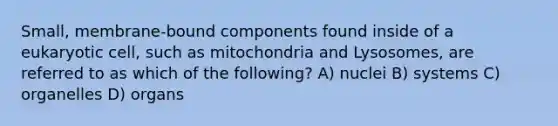 Small, membrane-bound components found inside of a eukaryotic cell, such as mitochondria and Lysosomes, are referred to as which of the following? A) nuclei B) systems C) organelles D) organs