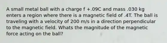 A small metal ball with a charge f +.09C and mass .030 kg enters a region where there is a magnetic field of .4T. The ball is traveling with a velocity of 200 m/s in a direction perpendicular to the magnetic field. Whats the magnitude of the magnetic force acting on the ball?