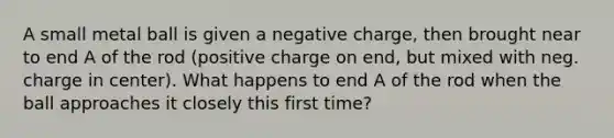 A small metal ball is given a negative charge, then brought near to end A of the rod (positive charge on end, but mixed with neg. charge in center). What happens to end A of the rod when the ball approaches it closely this first time?