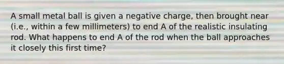 A small metal ball is given a negative charge, then brought near (i.e., within a few millimeters) to end A of the realistic insulating rod. What happens to end A of the rod when the ball approaches it closely this first time?