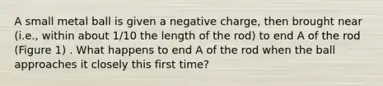 A small metal ball is given a negative charge, then brought near (i.e., within about 1/10 the length of the rod) to end A of the rod (Figure 1) . What happens to end A of the rod when the ball approaches it closely this first time?