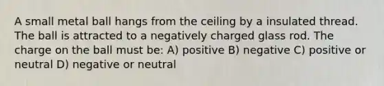 A small metal ball hangs from the ceiling by a insulated thread. The ball is attracted to a negatively charged glass rod. The charge on the ball must be: A) positive B) negative C) positive or neutral D) negative or neutral