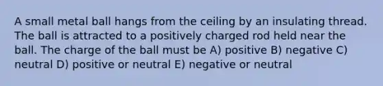 A small metal ball hangs from the ceiling by an insulating thread. The ball is attracted to a positively charged rod held near the ball. The charge of the ball must be A) positive B) negative C) neutral D) positive or neutral E) negative or neutral