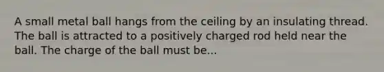 A small metal ball hangs from the ceiling by an insulating thread. The ball is attracted to a positively charged rod held near the ball. The charge of the ball must be...