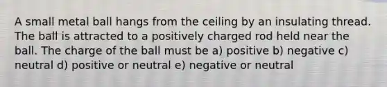 A small metal ball hangs from the ceiling by an insulating thread. The ball is attracted to a positively charged rod held near the ball. The charge of the ball must be a) positive b) negative c) neutral d) positive or neutral e) negative or neutral