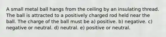 A small metal ball hangs from the ceiling by an insulating thread. The ball is attracted to a positively charged rod held near the ball. The charge of the ball must be a) positive. b) negative. c) negative or neutral. d) neutral. e) positive or neutral.