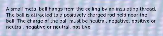 A small metal ball hangs from the ceiling by an insulating thread. The ball is attracted to a positively charged rod held near the ball. The charge of the ball must be neutral. negative. positive or neutral. negative or neutral. positive.