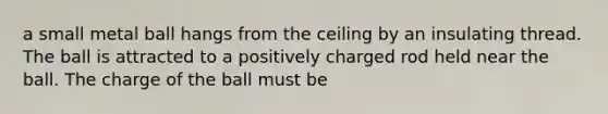 a small metal ball hangs from the ceiling by an insulating thread. The ball is attracted to a positively charged rod held near the ball. The charge of the ball must be