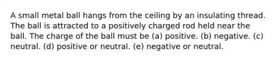 A small metal ball hangs from the ceiling by an insulating thread. The ball is attracted to a positively charged rod held near the ball. The charge of the ball must be (a) positive. (b) negative. (c) neutral. (d) positive or neutral. (e) negative or neutral.