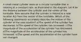 A small metal cylinder rests on a circular turntable that is rotating at a constant rate, as illustrated in the diagram. Let R be the distance between the cylinder and the center of the turntable. Now assume that the cylinder is moved to a new location R/2 from the center of the turntable. Which of the following statements accurately describe the motion of the cylinder at the new location? a)The speed of the cylinder has decreased. b)The speed of the cylinder has increased. c)The magnitude of the acceleration of the cylinder has decreased. d)The magnitude of the acceleration of the cylinder has increased. e)The speed and the acceleration of the cylinder have not changed.