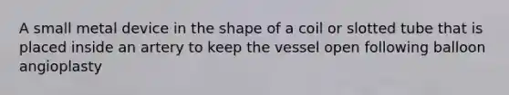 A small metal device in the shape of a coil or slotted tube that is placed inside an artery to keep the vessel open following balloon angioplasty