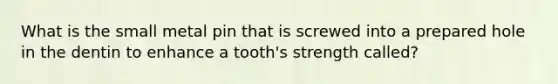 What is the small metal pin that is screwed into a prepared hole in the dentin to enhance a tooth's strength called?