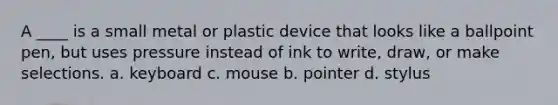 A ____ is a small metal or plastic device that looks like a ballpoint pen, but uses pressure instead of ink to write, draw, or make selections. a. keyboard c. mouse b. pointer d. stylus