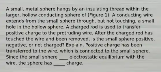 A small, metal sphere hangs by an insulating thread within the larger, hollow conducting sphere of (Figure 1). A conducting wire extends from the small sphere through, but not touching, a small hole in the hollow sphere. A charged rod is used to transfer positive charge to the protruding wire. After the charged rod has touched the wire and been removed, is the small sphere positive, negative, or not charged? Explain. Positive charge has been transferred to the wire, which is connected to the small sphere. Since the small sphere ____ electrostatic equilibrium with the wire, the sphere has _____ charge.