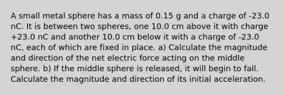 A small metal sphere has a mass of 0.15 g and a charge of -23.0 nC. It is between two spheres, one 10.0 cm above it with charge +23.0 nC and another 10.0 cm below it with a charge of -23.0 nC, each of which are fixed in place. a) Calculate the magnitude and direction of the net electric force acting on the middle sphere. b) If the middle sphere is released, it will begin to fall. Calculate the magnitude and direction of its initial acceleration.