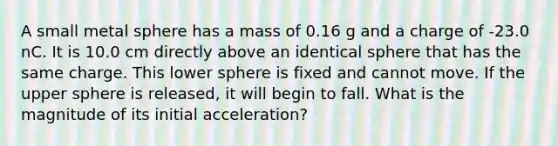 A small metal sphere has a mass of 0.16 g and a charge of -23.0 nC. It is 10.0 cm directly above an identical sphere that has the same charge. This lower sphere is fixed and cannot move. If the upper sphere is released, it will begin to fall. What is the magnitude of its initial acceleration?