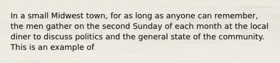 In a small Midwest town, for as long as anyone can remember, the men gather on the second Sunday of each month at the local diner to discuss politics and the general state of the community. This is an example of