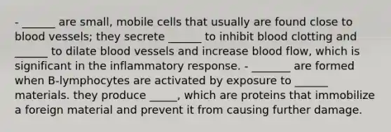 - ______ are small, mobile cells that usually are found close to blood vessels; they secrete ______ to inhibit blood clotting and ______ to dilate blood vessels and increase blood flow, which is significant in the inflammatory response. - _______ are formed when B-lymphocytes are activated by exposure to ______ materials. they produce _____, which are proteins that immobilize a foreign material and prevent it from causing further damage.