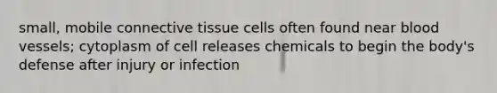 small, mobile connective tissue cells often found near blood vessels; cytoplasm of cell releases chemicals to begin the body's defense after injury or infection