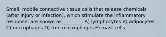 Small, mobile connective tissue cells that release chemicals (after injury or infection), which stimulate the inflammatory response, are known as ________. A) lymphocytes B) adipocytes C) microphages D) free macrophages E) mast cells