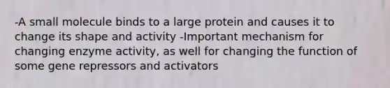 -A small molecule binds to a large protein and causes it to change its shape and activity -Important mechanism for changing enzyme activity, as well for changing the function of some gene repressors and activators