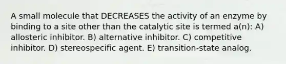 A small molecule that DECREASES the activity of an enzyme by binding to a site other than the catalytic site is termed a(n): A) allosteric inhibitor. B) alternative inhibitor. C) competitive inhibitor. D) stereospecific agent. E) transition-state analog.