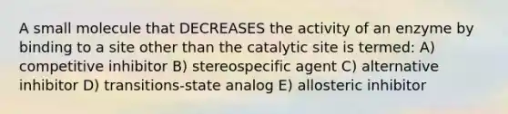 A small molecule that DECREASES the activity of an enzyme by binding to a site other than the catalytic site is termed: A) competitive inhibitor B) stereospecific agent C) alternative inhibitor D) transitions-state analog E) allosteric inhibitor