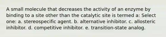 A small molecule that decreases the activity of an enzyme by binding to a site other than the catalytic site is termed a: Select one: a. stereospecific agent. b. alternative inhibitor. c. allosteric inhibitor. d. competitive inhibitor. e. transition-state analog.