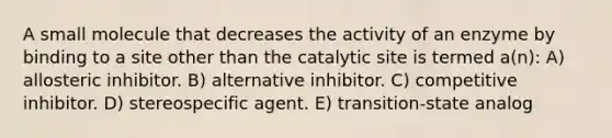 A small molecule that decreases the activity of an enzyme by binding to a site other than the catalytic site is termed a(n): A) allosteric inhibitor. B) alternative inhibitor. C) competitive inhibitor. D) stereospecific agent. E) transition-state analog