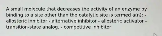 A small molecule that decreases the activity of an enzyme by binding to a site other than the catalytic site is termed a(n): - allosteric inhibitor - alternative inhibitor - allosteric activator - transition-state analog. - competitive inhibitor