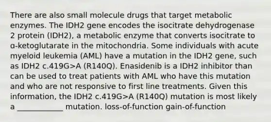 There are also small molecule drugs that target metabolic enzymes. The IDH2 gene encodes the isocitrate dehydrogenase 2 protein (IDH2), a metabolic enzyme that converts isocitrate to ɑ-ketoglutarate in the mitochondria. Some individuals with acute myeloid leukemia (AML) have a mutation in the IDH2 gene, such as IDH2 c.419G>A (R140Q). Enasidenib is a IDH2 inhibitor than can be used to treat patients with AML who have this mutation and who are not responsive to first line treatments. Given this information, the IDH2 c.419G>A (R140Q) mutation is most likely a ____________ mutation. loss-of-function gain-of-function