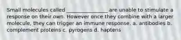 Small molecules called ________________ are unable to stimulate a response on their own. However once they combine with a larger molecule, they can trigger an immune response. a. antibodies b. complement proteins c. pyrogens d. haptens