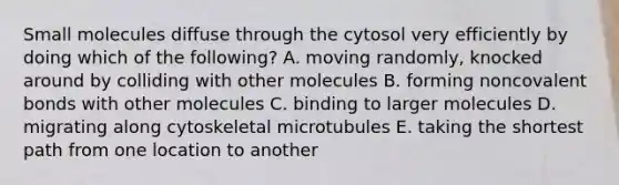 Small molecules diffuse through the cytosol very efficiently by doing which of the following? A. moving randomly, knocked around by colliding with other molecules B. forming noncovalent bonds with other molecules C. binding to larger molecules D. migrating along cytoskeletal microtubules E. taking the shortest path from one location to another