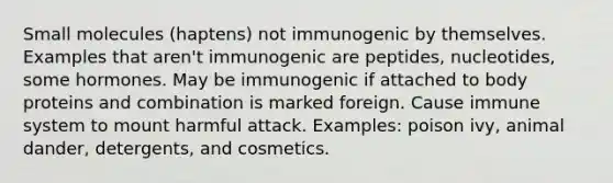 Small molecules (haptens) not immunogenic by themselves. Examples that aren't immunogenic are peptides, nucleotides, some hormones. May be immunogenic if attached to body proteins and combination is marked foreign. Cause immune system to mount harmful attack. Examples: poison ivy, animal dander, detergents, and cosmetics.