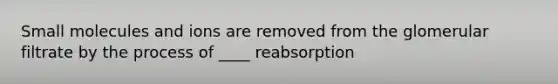 Small molecules and ions are removed from the glomerular filtrate by the process of ____ reabsorption