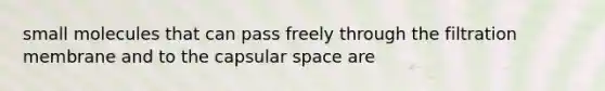 small molecules that can pass freely through the filtration membrane and to the capsular space are