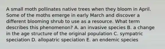 A small moth pollinates native trees when they bloom in April. Some of the moths emerge in early March and discover a different blooming shrub to use as a resource. What term describes this phenomenon? A. an invasive species B. a change in the age structure of the original population C. sympatric speciation D. allopatric speciation E. an endemic species