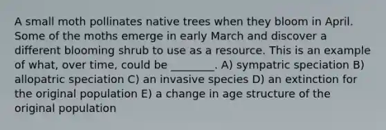 A small moth pollinates native trees when they bloom in April. Some of the moths emerge in early March and discover a different blooming shrub to use as a resource. This is an example of what, over time, could be ________. A) sympatric speciation B) allopatric speciation C) an invasive species D) an extinction for the original population E) a change in age structure of the original population